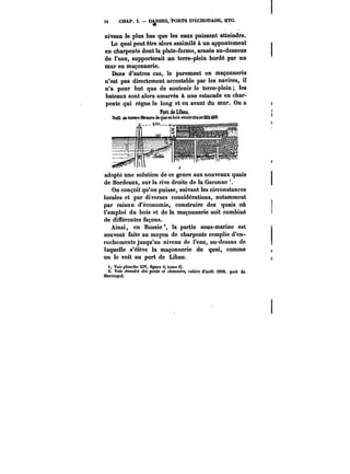 tt CHAP. I. DARSES, TORTS D'ËCHOU&GE, ETC. 
niveau le plus bas que les eaux puissent atteindre. 
Le quai peut être alors assimilé à un appontement 
en charpente dont la plate-forme, arasée au-dessous 
de l'eau, supporterait un terre-plein bordé par un 
mur en maçonnerie. 
Dans d'autres cas, le parement en maçonnerie 
n'est pas directement accostable par les navires, il 
n'a pour but que de soutenir le terre-plein les 
bateaux sont alors amarrés à une estacade en char-pente 
qui règne le long et en avant du mur. On a 
PorLdeLïbatL 
IMl en ttSMM ~Smara de quai enbois eahstMita eRli!6M!)68. 
L- ~1.1 
adopté une solution de ce genre aux nouveaux quais 
de Bordeaux, sur la rive droite de la Garonne 
On conçoit qu'on puisse, suivant les circonstances 
locales et par diverses considérations, notamment 
par raison d'économie, construire des quais où 
l'emploi du bois et de la maçonnerie soit combiné 
de différentes façons. 
Ainsi, en Russie °, la partie sous"marine est 
souvent faite au moyen de charpente remplie d'en-rochements 
jusqu'au niveau de l'eau, au-dessus de 
laquelle s'élève la maçonnerie du quai, comme 
on le voit au port de Libau. 
f Voir planche XIV, Ogure 6, tome U. 
2. Voir Annales des ponts et eAattM~M, cahier d'août t890, port do 
Marioupol. 
 