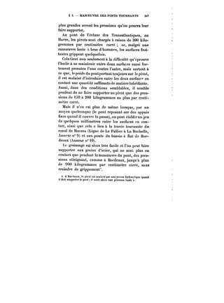 § 3. MANOEUVRE DES PONTS TOURNANTS 347 
plus grandes seront les pressions qu'on pourra leur 
faire supporter. 
Au pont de l'écluse dos Transatlantiques, au 
Havre, les pivots sont chargés à raison de 300 kilo-grammes 
par centimètre carré or, ma!gré une 
manoeuvre lente à bras d'hommes, les surfaces frot-tantes 
grippent quelquefois. 
Celatient non seulement à la difficulté qu'éprouve 
l'huile à se maintenir entre deux surfaces aussi for-tement 
pressées l'une contre l'autre, mais surtout à 
ce que, le poids du pont portant toujours sur le pivot, 
il est malaisé d'introduire entre les deux surface" en 
contact une quantité suffisantcde matière lubrifiante. 
Aussi, dans des conditions semblables, il semble 
prudent de ne faire supporter an pivot que des pres-sions 
de 150 à 200 kilogrammes au plus par centi-mètre 
carré. 
Mais il n'en est plus de même lorsque, par un 
moyen quelconque (le pont reposant sur des appuis 
fixes quand il couvre la passe), on peut établirun jeu 
de quelques millimètres entre les surfaces en con-tact, 
ainsi que cela a lieu à la travée tournante du 
canal de Marans (Ligne de La Palliée à La Rochelle, 
Annexe n" 9) et aux ponts du bassin a flot de Bor-deaux 
(Annexe n° 10). 
Le graissage est alors très facile et l'on peut faire 
supporter aux grains d'acier, qui ne sont, plus en 
contact que pendant la manoeuvre du pont, des pres-sions 
atteignant, comme à. Bordeaux, jusqu'à plus 
de 900 kilogrammes par centimètre carré, sans 
craindre de grippement'. 
t. A BorJcaux, le pivot est soulevé par une il presse hydraulique quand doit supporter le pont il suhit ators une pression égale it 
 