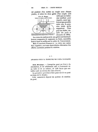 350 CHAP. IV. PONTS MOBILES 
est prudent d'en mettre un couple sous chaque 
poutre, et alors les deux galets d'un couple sont 
.r.nelCl~icés nponar nunn ~b~an~laan_n-cier 
oscillant pour 
répartir, aussi éga-lement 
que possible 
entre eux, la pres-sion 
totale qu'ils 
supportent (Voir 
pont du Pollet, An- 
~/C9 des ~0~ 
~~<MA-~ de t892). 
Les voies de roulement de ces galets sont habituel-lement 
composées de segments en fonte, assemblés 
bout à bout et sccHés sur le radier de l'encuvement. 
Mais il convient d'assurer à ~<s voies une assise 
bien régulière, car toute dénivellation détermine des 
efforts anormaux pendant la rotation. 
APPAm:'LS t'OU)t LA M.KM-:UVitË DES D'NTS T('LUXANTS 
StX. itt'-fMh~c. Lorsqu'un pont est livré à !a 
circulation, il est soHdemcnt ca!é à l'extrémité de 
sa volée et de sa culasse, de telle façon que son 
tabticr soit au niveau des voies d'accès. 
La première opcr:.)ionà faire pourouvnr un pont 
est donc de ic déca!er. 
Cette manoeuvre dépend du système de rotation 
du pont. 
 