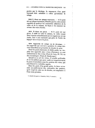 § 4. APPAREILS POUR LA MANOEUVRE DES'.POXTS 3j3 
posées par le décalage, la manoeuvre d'un pont 
tournant doit satisfaire à celles qu'entraine le 
calage. 
9tC. A Pont sur plaque toMmantt Si le pont 
est sur plaque tournante, il faudra que les cales soient 
capables de soulever les extrémités infléchies de la 
votée et de la culasse, de façon à les ramener au 
niveau des voies d'accès. 
Xt~. B. Pont sut' ptvot. Si t~ pont est sur 
pivot, il suffit de caler la culasse, la volée venant 
ators reposer naturellement sur ses appuis au niveau 
voulu, tant a son extrémité que près de t'aréte du 
bajoyer où se trouve le pivot. 
Stt-t A)tpa«its de <Htt<s<' ou de dft-atn~e. 
Les appareils qui servent à produire le catage doi-vent 
naturellement permettre de décater le pont. 
Pour les ponts tournants de faible poids, on em-ploie 
des appareils mus a bras d'hommes, ce .sont 
ordinairement des Vt'rins (Pont de <:acn, Pt. X) ou 
des excentriques (Ponts de Dunkerquc)'. 
Quand on se sert de vôt-ins, il semble préférabte 
de ne les utiliser que pour soulever temporairement 
le pont et introduire sous les poutres des coins, qui 
constituent tes véritables appuis. 
Dans les ponts d'un grand poids, la force néces-saire 
au soulèvement des extrémités des poutres, 
qu'il s'agit de caler ou de décater, est empruntée n 
l'eau sous pression. 
2~ 
<. ~'tM~tf<M po; c< c/;HMSs[''C<!8,M, )" semeur. 
 