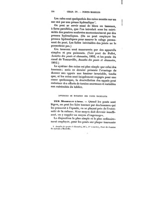 3X4 CHAP. IV. PONTS MOBILES 
Les cales sont quelquefois des coins montés sur un 
axe mû par une presse hydraulique. 
On peut se servir aussi de blocs ou tasseaux, 
à faces parallèles, que l'on introduit sous les extré-mités 
des poutres soulevées momentanément par des 
presses hydrauliques. (On ne peut employer les 
presses hydrauliques pour assurer le calage perma-nent 
du pont. Les fuites inévitables des joints ne le 
permettent pas.) 
Ces tasseaux sont manoeuvres par des appareils 
simples et peu puissants. (Voir pont du Pollet, 
~w//<~ ~~<M/.<- c/«~ 1892, et les ponts du 
canal de TancarviHe, .4wM/<~ des ;)<w~ clraussées, 
18<)2.) 
Le système des coins est plus simple que celui des 
tasseaux; mais ce dernier présente l'avantage de 
donner aux nppuis une hauteur invariable, tandis 
que, si les coins sont inégalement engagés pour une 
cause quelconque, la dénivellation des appuis peut 
cntrainer des efforts de torsion anormaux et variables 
aux extrémités du tablier. 
A)'fAnK)LS t)E ROTADOX ))ES )'0TS T()t;ttXA'<TS 
xnt.Mnnm-Mvt-t-Abt'aM. – Ouand les ponts sont 
tégprs, on peut les faire tout'ncr par des hommes qui 
les poussent à !'épaute, en se plaçant près (le l'extré-mité 
de la cutasse. Si ce moyen doit devenir insuffi-sant, 
on y supplée au moyen d'engrcnagfs. 
La disposition ta plus simple et le plus ordinaire-ment 
cmpioyéc, pour les ponts sur ptaquc tournante 
)..<)f)xt~~ </t<;<)f): t< c/t<;)fM;'f!, )8::i, <" '-oucshc, t'ont des bassins 
')(* ta'kmb it !))5F!t)c. 
 
