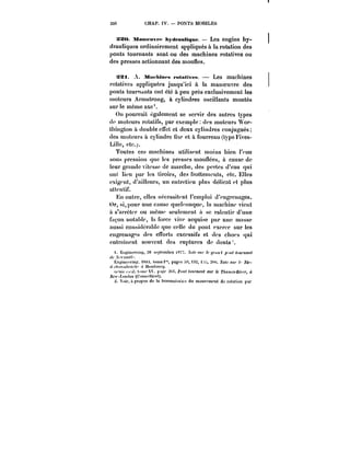 3S6 CHAP. IV. PONTS MOBILES 
Xao. Manu-uvfc hyth'auttqtM: – Les engins hy-drauliques 
ordinairement appliqués à la rotation des 
ponts tournants sont ou des machines rotatives ou 
des presses actionnant des mouues. 
xst. A. MtM'Mnts retativpM. Les machines 
rotatives appliquées jusqu'ici à la manoeuvre des 
ponts tournants ont été à peu près exclusivement les 
moteurs Armstrong, à cylindres oscillants montés 
sur le même axe'. 
On pourrait également se servir des autres types 
de moteurs rotatifs, par exemple dus moteurs Wor-thington 
à doubleeffet et deux cyHndres conjugués; 
des moteurs à cylindre nxe et à fourreau (type Fives- 
Lille, etc.). 
Toutes ces machines utilisent moins bien t'eau 
sous pression que les presses mounées, à cause de 
leur grande vitesse de marche, des pertes d'eau qui 
ont lieu par les tiroirs, des frottements, etc. Elles 
exigent, d'ai)!eurs, un entretien plus déHcat et plus 
attentif. 
En outre, elles nécessitent l'emploi d'engrenages. 
Or, si, pour une cause quelconque, la machine vient 
à s'arrêter ou même seulement à se ralentir d'une 
façon notahte, la force vive acquise par une masse 
aussi considérab!c que celle du pont exerce sur les 
engrenages des efforts excessifs et des chocs qui 
entrament souvent des ruptures de dents 
<. )'~)pinecrh){:, 28 scptcmbj'e i87T..Y<~<)«' /c</))M< p.<H< <«M)'))aH< 
<!< .< CfK~ 
Hoginecrin! )XS). tome)" pages ):)2, i: :h). A'o~e <H)' A'< 
<)'<t)tf')')f('t'' ') ft<f)Mf<0)<)' 
')))('<~<t"<m-V. j'mc ~~t.J'Ht<o)o'nttM< <tf)- le r/~mM-Ritf)-, à 
AcM-t.'jHtft);) (C<')))h'f<ic)f(). 
Vxit, i propos de ta tMMmis~c:) du ntouvpmcnt de rotation par 
 