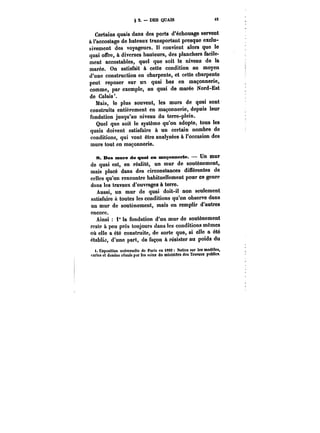 §2.-DES QUAIS 15 
Certains quais dans des ports d'échouage servent 
à l'accostage de bateaux transportant presque exclu-sivement 
des voyageurs. !t convient alors que le 
quai offre, à diverses hauteurs, des planchers facile-ment 
accostables, quel que soit le niveau de la 
marée. On satisfait à cette condition au moyen 
d'une construction en charpente, et cette charpente 
peut reposer sur un quai bas en maçonnerie, 
comme, par exemple, au quai de marée Nord-Est 
de Calais'. 
Mais, le plus souvent, les murs de quai sont 
construits entièrement en maçonnerie, depuis leur 
fondation jusqu'au niveau du terre-plein. 
Quel que soit le système qu'on adopte, tous les 
quais doivent satisfaire à un certain nombre de 
conditions, qui vont être analysées à l'occasion des 
murs tout en maçonnerie. 
8. Des murs de quai en maçnnmerie. Un mur 
de quai est, en réatité, un mur de soutènement, 
mais placé dans des circonstances différentes de 
ceUcs qu'on rencontre habituellement pour ce genre 
dans les travaux d'ouvrages à terre. 
Aussi, un mur de quai doit-il non seulement 
satisfaire à toutes les conditions qu'on observe dans 
un mur de soutènement, mais en remplir d'autres 
encore. 
Ainsi 1" la fondation d'un mur de soutènement 
reste à peu près toujours dans les conditions mêmes 
où elle a été construite, de sorte que, si elle a été 
établie, d'une part, de façon à résister au poids du 
t. Exposition universelle de Paris en i8M Notice sur les modèles, 
cMtea et dessins réunis par les soins du ministère des Travaux publics. 
 