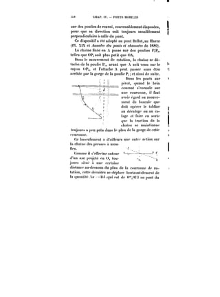 3M CHAP. IV. PONTS MOBILES 
sur des poulies de renvoi, convenablement disposées, 
pour que sa direction soit toujours sensiblement 
perpendiculaire a celle du pont. 
Ce dispositif a été adopté au pont Henot,au Havre 
(Pl. XtX et ~wM/~ ponts et c/'<?M~~ de 1889). 
La chaîne fixée en A passe sur des poulies P.P~, 
telles que OPg soit plus petit que OA. 
Dans le mouvement de rotation, la chaîne se dé-tache 
de la poulie P,, avant que A soit venu sur le 
rayon ()P,, et t'attache A peut passer sans être 
arrêtée par la gorge de la poulie P, et ainsi de suite. 
Dans les ponts sur 
pivot, quand le brin 
courant s'em'outc sur 
une couronne, il faut 
avoir égard au tnouve-tncnt 
de !)ascu!e que 
doit.opo'o'te tabticr 
au dccatagc ou au ca-lage 
et faire en sorte 
que !a traction de la 
chainc se maintienne 
< t~t.i~t~ 
toujours n peu près dans le p!an de ta gorge Je cette 
couronne. 
Ce bascu)oncnt a d'aUtcurs une autt't' action sur 
tachanx'desprossfsam1o-u- - 
ih's. 
Comme il s'cnpctuc autour 
(!'un axe projeté pn U, tou-jours 
sihx' a une ccrtamc 
dt:i<stance )~ < t au-dessous du plan de la couronne <)e )'o-lation, 
ccUp d<'rtu6rc se dcp!:u-<" hot'ixontatcment de 
!a quantité A</ ~H~<qui est de ~<H;< an pont du 
 