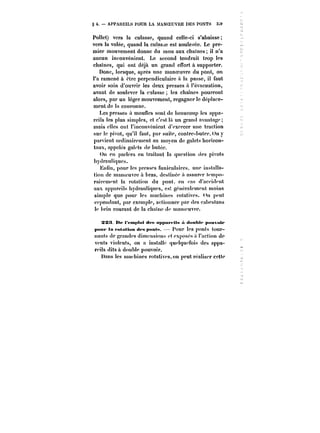 § 4. APPAREILS POUR LA MANOEUVRE DES POXTS 3~9 
PoHet) vers la culasse, quand celle-ci s'abaisse 
vers la volée, quand la cutas~e est soulevée. Le pre-mier 
mouvement donne du mou aux chaines il n'a 
aucun inconvénient. Le second tendrait trop les 
chaînes, qui ont déjà un grand effort à supporter. 
Donc, lorsque, après une manoeuvre du pont, on 
l'a ramené à être perpendiculaire a la passe, il faut 
avoir soin d'ouvrir les deux presses a l'évacuation, 
avant de soulever la culasse les chaines pourront 
alors, par un léger mouvement, regagner le déplace-ment 
de la couronne. 
Les presses a moufles sont de beaucoup les appa-reils 
les plus simples, et c'est !a un grand avantage 
mais eues ont l'inconvénient d'exercer une traction 
sur le pivot, qu'il faut, par suite, contrc-buter.Un y 
parvient ordinairement au moyen de galets horizon-taux, 
appelés galets de butée. 
On en parlera en traitant la question des pivots 
hydrauliques. 
Enlin, pour les presses funiculaires, une installa-tion 
de manoeuvre à bras, destinée :') assurer tempo-rairement 
la rotation du pont. en ''as d'accident 
aux appareil hydrauliques, es', gcnératement moins 
simple que pour les machines rotatives, (ht peut 
cependant, par exemple, actionner par des cabestans 
te brin courant de la chaine d<* manoeuvre. 
3X!t tte t <'mp)<tt <t<'t< npptttt Us « <t<tuht*' p«uv<ttt 
)MtUt' la t'otathm ttfs pMa<M. Pour Ics ponts tour-nants 
de grandes dimensions <'t exposés .') l'action de 
vents violents, on a instaUc que!qu<*fois des appa-reils 
dits à double pouvoir. 
Dans les machines rotatives, on peut réa!iser cette 
 