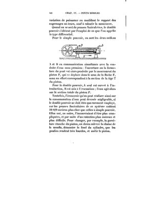 MO CHAP. IV. POXTS MOUILES 
variation de puissance en modifiant le rapport des 
engrenages moteurs, sauf à ralentir la manoeuvre. 
Quand on se sertde presses funicuta'rbs, te double 
pouvoir s'obtient par l'emploi de ce que l'on appeiïe 
le type différentiel. 
Pour le simple pouvoir, on met tes deux oriuces 
A et !{ en communication simultanée avec la con-d'titc 
d'eau sous pression l'ouverture ou la ferme-ture 
du pont ~st :dors produite par le mouvement du 
piston P, qui Fe déplace dans le sens de la (!èc!te F, 
sous un pnort correspondant à ta section de la tige T 
(lu piston. 
Pour le double pouvoir, A seul est ouvert a l'in-troduction, 
Best misa à l'évacuation l'eau agit alors 
sur !a section totale du piston P. 
Toutefois, l'économie qu'on peut réaliser ainsi sur 
la consommation d'eau peut devenir négligeable, si 
!e double pouvoir ne doit être que rarement employé, 
car les presses funicu!aircs de ce système coûtent 
tO U/0 environ plus cher que celles à simptc pouvoir. 
EHes onl, en outre, l'inconvénient d'être ptus com-ptiquees, 
et par suite d'un entretien plus onéreux et 
plus difficile. Pour changer, par exemple, )a garni-ture 
etanche du piston, on devra enlever la chainc de 
la mouHe, démonter le fond du cylindre, que les 
poulies rendent très lourdes, et sortir !e piston. 
 