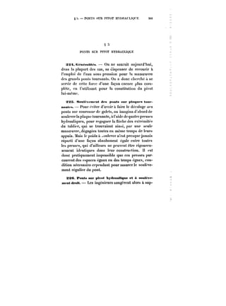 S – PONTS SUR PIVOT HYDRAUUQt'E 36t 
;) 
POXTS SUIt PIVOT HYDRAULIQUE 
SM t.~n~t'atit~s On ne saurait aujourd'hui, 
dans la plupart des cas, se dispenser de recourir à 
t'cmptoi de l'eau sous pression pour la manoeuvre 
des grands ponts tournants. On a donc cherche à se 
servir de cette force d'une façon encore plus com-pote, 
en l'utilisant pour la constitution du pivot 
tui-mème. 
SîXS S<tut<'v<*m<nt des pnnts sur ptat~tfs tout-nMnt<- 
s. Pour éviter d'avoir à faire le décalage aes 
ponts sur couronne de galets, on imagina d'abord de 
soulever la plaque tournante, à l'aide de quatre presses 
hydrauliques, pour regagner la neche des extrémités 
du lablier, qui se trouvaient ainsi, par une seule 
manoeuvre, dégagées toutes en même temps de tours 
appuis. Mais le poids a ~outever n'est presque jamais 
réparti d'une façon absolument égate entre toutes 
les presses, qui d'ailleurs ne peuvent être rigoureu-sement 
identiques dans leur construction. !t est 
donc pratiquement impossible que ces presses par-courent 
des espaces égaux en des temps égaux, con-dition 
nécessaire cependant pour assurer le soulève-ment 
régulier du pont. 
SSC Ponts sur pivot hydrauMqMe et à sout~vf~ 
mtfMt droit. Les ingénieurs songèrent alors & sup- 
 