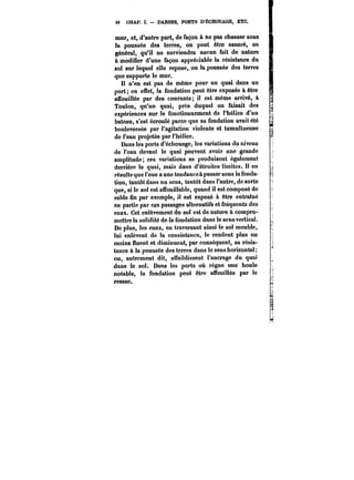 t6 CHAP. I. DARSES, PORTS D'ÉCHOUAGE, ETC. 
mur, et, d'autre part, de façon à ne pas chasser sous 
la poussée des terres, on peut être assuré, en 
général, qu'il ne surviendra aucun fait de nature 
à modifier d'une façon appréciable la résistance du 
sol sur lequel elle repose, ou la poussée des terres 
que supporte le mur. 
Il n'en est pas de même pour un quai dans un 
port; en effet, la fondation peut être exposée &être 
afTouillée par des courants; il est même arrivé, à 
Toulon, qu'un quai, près duquel on faisait des 
expériences sur le fonctionnement de l'hélice d'un 
bateau, s'est écroulé parce que sa fondation avait été 
bouleversée par l'agitation violente et tumultueuse 
de l'eau projetée par l'hélice. 
Dans les ports d'échouage, les variations du niveau 
de l'eau devant le quai peuvent avoir une grande 
amplitude; ces variations se produisent également 
derrière le quai, mais dans d'étroites limites. Il en 
résulte que l'eau a une tendanceà passer sous la fonda-tion, 
tantôt dans un sens, tantôt dans l'autre, de sorte 
que, si le sol est aSbuillable, quand il est composé de 
sable fin par exemple, il est exposé à être entraîné 
en partie par ces passages alternatifs et fréquents des 
eaux. Cet enlèvement du sol est de nature à compro-mettre 
la solidité de la fondation dans le sens vertical. 
De plus, les eaux, en traversant ainsi le sol meuble, 
lui enlèvent de la consistance, le rendent plus ou 
moins nuent et diminuent, par conséquent, sa résis-tance 
à la poussée des terres dans le sens horizontal 
ou, autrement dit, auaiblissent l'ancrage du quai 
dans le sol. Dans les ports où règne une houle 
notable, la fondation peut être aubuillée par le 
ressac. 
 