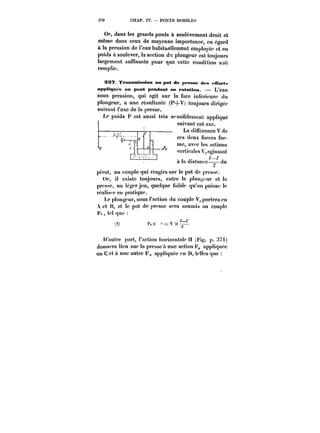 370 CHAP. IV. PONTS MOMLËS 
Or, dans les grands ponts à soutëvement droit et 
même dans ceux de moyenne importance, eu égard 
à la pression de l'eau habituellement emptoyee et au 
poids il soulever, la section du plongeur est toujours 
targcmcnt suffisante pour que cette condition soit 
remplie. 
S~7. Transmission an pot de presse des <'iYor<<< 
appliquas an pont pendant sa rotation. L'eau 
sous pression, qui agit sur la face inférieure du 
p!ongeur, a une resuttante (P+V) toujours dirigée 
suivant t'axe de !a presse. 
Le poids P est aussi très r-asty1rt14V 
sensibtcmcn! 1 __n'n_ appliqué 
suivant cet axe. 1. 
– La différence V de 
ces deux forces for-me, 
avec les actions 
verticales Y, agissant 
à !Iazi ddiissttaainiccee–~–du1-l' (tu 
pivot, un couple qui réagira sur le pot de presse. 
Or, il existe toujours, entre le p!on~cur et !a 
presse, un légcr jeu, quelque faible qu'on puisse le 
rea)is<'r en pratique. 
Le pton~cur, sous t'action (lu couple V, portera eu 
et H, et le pot de presse sera soumis au couple 
t' tel (jue 
(') !X c~Vx~ 
t, 
(1) FvX e = x~- 
U'auh'e part, Faction horixontale H (Fig. p.7t) 
donnera lieu sur ia presse a une action F,, appliquée 
eu C et a une autre F,, appliquée en D, t.e)!es <tue 
 