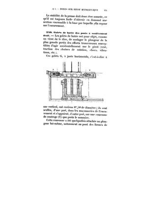 !s PO~ïs SUR PIVOT HYftttAU) K~H :t7:t 
La stabilité de la presse doit donc être assurée, ce 
qu'il est toujours faeib. d'obtenir en donnant une 
section convenable a la base par !aqueHc elle repose 
sur i'encuvement. 
X~O. <jatets de butée dt~ p. A .<h.~t..n<~t 
<tr.tt. Les galets de butée ont pour objet, comme 
on vient de le dire, de soulager le plongeur de la 
plus grande partie des efforts transversaux snscep. 
tibles d'agir accidentellement sur le pivot (vcn). 
traction des <-)<a!ncs de rotation, cbocs, vibra~ 
tions, etc.). 
Ces galets G, n jante horizontale, c'est-à-dire à 
axe vertical, ont environ 0"tdc diamctt-e; ils sont 
scellés, d'unp part, dans les maconnct-s de t'cncu-vcment 
et s'appuient, d'autre part, sur une couronne 
de centrage (C) que porte !c sommier. 
Cette couronne a quelquefois attachée au plon-geur 
tui-meme, notamment au pont des formes de 
 