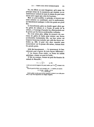 § 5. PONTS SUR PIVOT HYDRAULIQUE 375 
Or, ces efforts ne sont dangereux qu'à cause du 
principe même de la manoeuvre, qui consiste en un 
soulèvement vertical de toute la masse du pont sans 
aucun autre appui. que celui de la presse. 
Mais on peut modifier ce principe et trouver une 
autre solution en combinant, avec le soutènement, 
un basculement analogue à celui des ponts sur pivot 
fixe. 
Le basculement, grâce au double appui oflert par 
les galets de culasse et à l'excès de poids de la 
culasse, a l'avantage d'annuler les effets produits sur 
la presse par les forces accidentelles verticales. 
On n'est même plus obligé de recourir à la cou-ronne 
de galets de butée pour résister aux forces 
accidentelles horizontales (H), car leur action est 
toujours beaucoup moindre que celle des forces ver-ticales 
(p. 368) et peut être alors reportée sans 
inconvénient sur la presse elle-même, surtout dans 
les grands ponts. 
x~a. Bu bascuteMMnt. – Le mouvement de bas-culement 
peut s'opérer de trois façons différentes 
i" Au moyen d'une rotule, en forme de calotte 
sphérique, comme au pont de Leith 
2" Sur un couteau, comme au pont des bassins de 
radoub de MarseiHe 
F. x c = Y (p. 3~0) 
c varie peu avec la longueur du pont, tandis que V et croissent très 
vite. 
Pour le pont du Pollet, par exemple, où c = 2 mètres, on aurait 
F, x a'oo = so.too'' x «"~s 
F, = n6.8:H kgs. 
Quatre galets au plus peuvent être appâtes à résister à une telle pres-sion, 
ce qui leur imposerait une fatigue exagérée. 
 