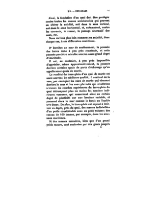 g 2. DES QUAIS 
Ainsi, la fondation d'un quai doit être protégée 
contre toutes les causes accidentelles qui peuvent 
en altérer la solidité, soit dans le sens vertical, 
soit dans le sens horizontal, et, notamment, contre 
les courants, le ressac, le passage alternatif des 
eaux, etc. 
Nous verrons plus loin comment on satisfait, dans 
chaque cas, à ces différentes conditions. 
2° Derrière un mur de soutènement, la poussée 
des terres reste à peu près constante, et cette 
poussée peut être calculée avec un assez grand degré 
d'exactitude. 
Il est, au contraire, à peu près impossible 
d'apprécier, même approximativement, la poussée 
derrière certains quais de ports d'échouage qu'on 
appelle aussi quais de marée. 
Le remblai du terre-plein d'un quai de marée est 
assez souvent de médiocre qualité; it contient de la 
vase, par exemple; les eaux de marée qui viennent 
derrière le mur et les eaux pluviales qui s'infiltrent 
à travers les couches supérieures du terre-plein du 
quai détrempent plus ou moins les couches infé-rieures 
vaseuses, qui conservent ainsi un certain 
degré de plasticité sur une hauteur variable, et 
poussent alors le mur comme le ferait un liquide 
très dense. De plus, le terre-plein est exposé & rece-voir 
en dépôt, près du quai, des masses indivisibles 
d'un poids considérable sous un petit volume des 
canons de 100 tonnes, par exemple, dans les arse-naux 
maritimes. 
Si des masses moindres, bien que d'un grand 
poids encore, sont soulevées par des grues jusqu'à 
!t 
 