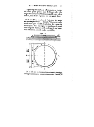 g 5. – PONTS SUR PIVOT HYDRAULIQUE 377 
Le graissage des surfaces cylindriques en contact 
est assuré parce qu'on a soin de laisser entre elles 
un jeu de quelques miUimètres quand le pont est en 
service, c'est-à-dire reposant sur ses appuis fixes. 
!M3 Conditions relatives à l'entretien des ponts 
sur ptvot hydranM~ue. – On doit s'efforcer de rendre 
aussi facile que possible l'entretien des appareils 
mécaniques. Dans les engins hydrauliques, la garni-ture 
des joints étanches est la seule partie qui s'use, 
mais elle en est aussi la partie essentielle. 
Or, le fait que le plongeur tourne dans la garniture 
de la presse entraine comme conséquence t'usure"do 
 