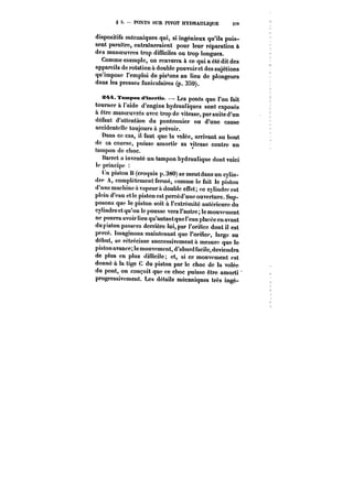 § 5. PONTS SUR PIVOT HYDRAULIQUE 3-!9 
dispositifs mécaniques qui, si ingénieux qu'ils puis-sent 
paraître, entraineraient pour leur réparation à 
des manoeuvres trop difficiles ou trop longues. 
Comme exemple, on renverra à ce qui a été dit des 
appareils de rotation a double pouvoir et des sujétions 
qu'impose l'emploi de pistons au lieu de plongeurs 
dans les presses funiculaires (p. 359). 
s~4. Tampon d'tnerMe. Les ponts que l'on fait 
tourner à l'aide d'engins hydrauliques sont exposés 
a. être manoeuvres avec trop de vitesse, par suite d'un 
défaut d'attention du pontonnier ou d'une cause 
accidentelle toujours à prévoir. 
Dans ce cas, il faut que la volée, arrivant au bout 
de sa course, puisse amortir sa vitesse contre un 
tampon de choc. 
Harrct a inventé un tampon hydraulique dont voici 
le principe 
lin piston H (croquis p. 380) se meutdans un cylin-dre 
A, complètement fermé, comme le fait le piston 
d'une machine a vapeur à double effet; ce cylindre est 
plein d'eau etle piston est percéd'une ouverture. Sup-posons 
que le piston soit à l'extrémité antérieure du 
cylindre et qu'on le pousse vers l'autre le mouvement 
ne pourra avoir lieu qu'autantque l'eau placée en avant 
du piston passera derrière lui, par l'orilice dont il est 
percé. Imaginons maintenant que l'orifice, large au 
début, se rétrécisse successivement a mesure que le 
piston avance; le mouvement, d'abord facilc,devicndra 
de plus en plus difficile; et, si ce mouvement est 
donné a la tige C du piston par le choc de la volée 
du pont, on conçoit que ce choc puisse être amorti 
progressivement. Les détails mécaniques très ingé- 
 