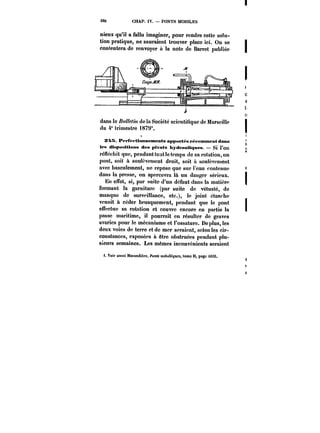 380 CHAP. IV. PONTS MOBILES 
nieux qu'il a fallu imaginer, pour rendre cette solu-tion 
pratique, ne sauraient trouver place ici. On se 
contentera de renvoyer il la note de Barret publiée 
dans le ZM/w de la Société scientifique de Marscitte 
du 4" trimestre t879*. 
S4X. P~~fet ttuntx'ments appurt~s récemment dans 
les disposittona des ptvota hydrautt~ues. – Si l'on 
rénéchit que, pendant tout le temps de sa rotation, un 
pont, soit à soulèvement droit, soit à soulèvement 
avec basculement, ne repose que sur l'eau contenue 
dans la presse, on apercevra là un danger sérieux. 
En effet, si, par suite d'un défaut dans la matière 
formant la garniture (par suite de vétusté, de 
manque de surveillance, etc.), le joint étanche 
venait à céder brusquement, pendant que le pont 
effectue sa rotation et couvre encore en partie la 
passe maritime, il pourrait en résulter de graves 
avaries pour le mécanisme et l'ossature. De plus, les 
deux voies de terre et de mer seraient, selon les cir-constances, 
exposées a être obstruées pendant plu-sieurs 
semaines. Les mêmes inconvénients seraient 
f. Voir aussi MoMndiAre. fo')« m<?<uWgt<M, lomo )t, page i6i8. 
 