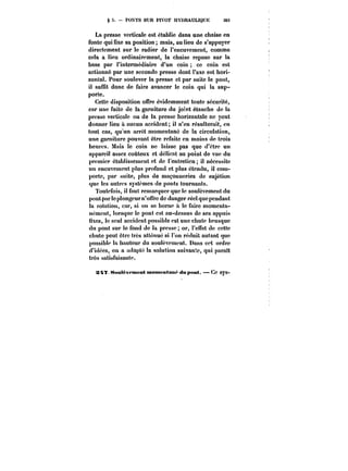 g S. PONTS SUR PIVOT HYDRAULIQUE 383 
La presse verticale est établie dans une chaise en 
fonte qui fixe sa position mais, au lieu de s'appuyer 
directement sur le radier de l'encuvement, comme 
cela a lieu ordinairement, la chaise repose sur la 
base par l'intermédiaire d'un coin ce coin est 
actionné par une seconde presse dont l'axe est hori-zontal. 
Pour soulever la presse et par suite le pont, 
il suffit donc de faire avancer le coin qui la sup-porte. 
Cette disposition offre évidemment toute sécurité, 
car une fuite de la garniture du joint étanche de la 
presse verticale ou de la presse horizontale ne peut 
donner lieu à aucun accident; il n'en résulterait, en 
tout cas, qu'un arrêt momentané de la circulation, 
une garniture pouvant être refaite en moins de trois 
heures. Mais le coin ne laisse pas que d'être un 
appareil assez coûteux et délicat au point de vue du 
premier établissement et de l'entretien il nécessite 
un encuvement plus profond et plus étendu, il com-porte, 
par suite, plus de maçonneries de sujétion 
que les autres systèmes de ponts tournants. 
Toutefois, il faut remarquer que le soulèvement du 
pont par le plongeur n'offre de danger réel que pendant 
la rotation, car, si on se borne a le faire momenta-nément, 
lorsque le pont est au-dessus de ses appuis 
fixes, le seul accident possible est une chute brusque 
du pont sur le fond de la presse; or, l'effet de cette 
chute peut être très atténué si l'on réduit autant que 
possible la hauteur du soulèvement. Dans cet ordre 
d'idées, on a adopté la solution suivante, qui paraît 
très satisfaisante. 
S4? Sttut&vftnent momentané du pont. Ce SVS- 
 