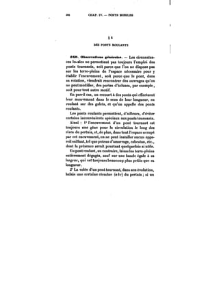 386 CHAP. IV. PONTS MOBILES 
§6 6 
DES PONTS ROULANTS 
:M8. Observations générâtes. – Les circonstan-ces 
locales ne permettent pas toujours l'emploi des 
ponts tournants, soit parce que l'on ne dispose pas 
sur les terre-pleins de l'espace nécessaire pour y 
établir l'encuvement, soit parce que le pont, dans 
sa rotation, viendrait rencontrer des ouvrages qu'on 
ne peut modifier, des portes d'écluses, par exemple, 
soit pour tout autre motif. 
Hn pareil cas, on recourt à des ponts qui effectuent 
leur mouvement dans le sens de leur longueur, en 
roulant sur des gatets, et qu'on appelle des ponts 
routants. 
Les ponts roulants permettent, d'ailleurs, d'éviter 
certains inconvénients spéciaux aux ponts tournants. 
Ainsi 1° l'encuvement d'un pont tournant est 
toujours une gêne pour la circulation le long des 
rives du pertuis, et, de plus, dans tout l'espace occupé 
par cet encuvement, on ne peut installer aucun appa-reil 
saillant, tel que poteau d'amarrage, cabestan, etc., 
dont la présence serait pourtant quelquefois si utile. 
Un pont roulant, au contraire, laisse les terre-pleins 
entièrement dégagés, sauf sur une bande égaie à sa 
largeur, qui est toujours beaucoup plus petite que sa 
longueur. 
2° La volée d'un pont tournant, dans son évolution, 
balaie une certaine étendue (abc) du pertuis si un 
 
