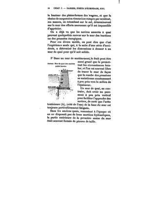 i8 CHAP. I. DARSES, PORTS D'ËCHOUAGE, ETC. 
la hauteur des plates-formes des wagons, et que ia 
chaîne de suspension vienne à se rompre par accident, 
ces masses, en retombant sur le sol, détermineront 
sur le mur des efforts anormaux qu'il est impossible 
d'apprécier. 
On a déjà vu que les navires amarrés à quai 
peuvent quelquefois exercer sur le mur des tractions 
ou des poussées énergiques. 
Pour ces divers motifs, on peut dire que c'est 
l'expérience seule qui, à la suite d'une série d'acci-dents, 
a déterminé les dimensions à donner à un 
mur de quai pour qu'il soit solide. 
3" Dans un mur de soutènement le fruit peut être 
aussi le Anvere Mw de quai grand que permet- quai des des anciens 
ancteM i 
peu~ bM~ 'ss circonstances !oca-les 
et l'on est souvent libre 
de tracer le mur de façon 
que la courbe des pressions 
se maintienne constamment 
à peu près vers le milieu de 
t'épaisseur. 
Un mur do quai, au con-traire, 
doit avoir un pare-ment 
à peu près vertical 
pour faciliter l'approche des 
navires, adee sorte que l'aréête 
textérieurc (A), (côté de l'eau) de la base du mur est 
toujours particulièrement fatiguée. 
Dans les anciens quais, remontant à l'époque où 
on ne disposait pas de bons mortiers hydrauliques, 
la partie extérieure de la première assise du mur 
était souvent formée de pierres de taille. 
 