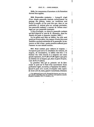 388 CHAP. IV. PONTS MOBILES 
Enfin, les manoeuvres d'ouverture et de fermeture 
doivent être rapides; 
?50. B'asaepeUes roulantes. Lorsqu'il S'agit 
d'une simple passerelle destinée exclusivement au 
passage des piétons, toutes ces conditions sont 
faciles à remplir, et l'on peut dire que, dans ce cas 
particulier et surtout pour un ouvrage provisoire, 
une passerelle roulante a souvent de sérieux avan-tages 
sur une passerelle tournante. 
A titre d'exemple, on citera la passerelle roulante 
qui fait l'objet de la note de M. Alexandre, dans les 
Annales des ponts et c~aMM~' (octobre i88i) 
Là, les galets sont fixés au tablier; les rails sont 
posés sur le terre-plein des rampes d'accès fixes sont 
installées aux deux extrémités de la passerelle; la ma-noeuvre 
se fait à bras; quatre pontiers suffisent pour 
l'assurer en une minute environ. 
S5i Pont tentant pour voitures et wagons. 
Lorsque le pont sert à la circulation de voitures, de 
wagons, de locomotives, le tablier doit être à la 
hauteur des voies d'accès et a toujours une assez 
grande épaisseur, de 0"60 à 0"80 (égale à peu près 
au dixième de sa largeur, qui, dans ce genre de pont, 
varie de 6 à 8 mètres). 
La première idée qui se présente est de faire 
rouler le pont sur le fond d'un encuvement d'une 
profondeur égale, au moins, à l'épaisseur du tablier. 
Quand le pont sera ouvert, il remplira cette espèce 
de tiroir (abcd); mais, quand il sera fermé, il laissera 
i. Voir egatement la note de M. Floucaud de Fourcroy sur le bar rou-lant 
exécuté A Saint-Mato, dans des conditions toutes spéciales (Annales 
des ponts et cAouM~et, i874, 2' semestre, p. K). 
 