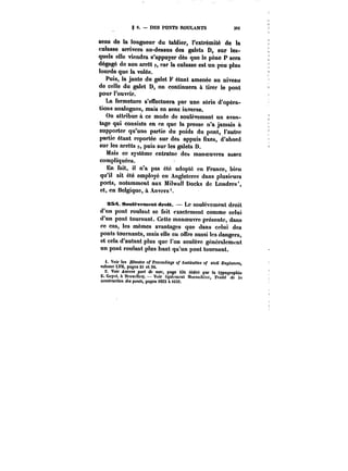 S 6. DES PONTS ROULANTS 39i 
sens de la longueur du tablier, l'extrémité de la 
culasse arrivera au-dessus des galets D, sur les-quels 
elle viendra s'appuyer dès que le pène P sera 
dégagé de son arrêt p, car la culasse est un pou plus 
lourde que la volée. 
Puis, la jante du galet F étant amenée au niveau 
de celle du galet D, on continuera à tirer le pont 
pour l'ouvrir. 
La fermeture s'effectuera par une série d'opéra-tions 
analogues, mais en sens inverse. 
On attribue à ce mode de soulèvement un avan-tage 
qui consiste en ce que la presse n'a jamais à 
supporter qu'une partie du poids du pont, l'autre 
partie étant reportée sur des appuis fixes, d'abord 
sur les arrêts p, puis sur les galets D. 
Mais ce système entraîne des manoeuvres assez 
compliquées. 
En fait, i! n'a pas été adopté en France, bien 
qu'il ait été employé en Angleterre dans plusieurs 
ports, notamment aux Miiwat! Docks de Londres', 
et, en Belgique, à Anvers 
SS~. SmHt-vememt droit. Le soulèvement droit 
d'un pont roulant se fait exactement comme celui 
d'un pont tournant. Cette manoeuvre présente, dans 
ce cas, les mêmes avantages que dans celui des 
ponts tournants, mais elle en offre aussi les dangers, 
et cela d'autant plus que l'on soulève généralement 
un pont roulant plus haut qu'un pont tournant. 
i. Voir tes M<nt«M of PfocMftfn~ of institution of civil J&MtnecM, 
volume LVtt, pages 21 et 36. 
2. Voir Attt'cM port de mef, page i3t (édité par la typographie 
Ë. Guyot. & Bruxelles). Voir également blorandière, !'MiM <<<! <f) 
construction (fM ponM, pages M23 à t032. 
 