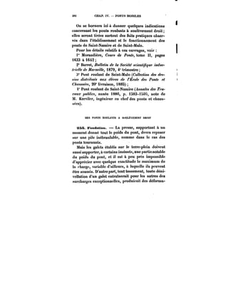 392 CHAP. IV. – PONTS MOBILES 
On se bornera ici à donner quelques indications 
concernant les ponts. roulants à soulèvement droit; 
elles seront tirées surtout des faits pratiques obser-vés 
dans l'établissement et le fonctionnement des 
ponts de Saint-Nazaire et de Saint-Mato. 
Pour les détails relatifs à ces ouvrages, voir 
f Morandière, CoM~ de /*OM~, tome pages 
i633 à i642 
2° Barret, Bulletin de la Société scientifique indus- 
//7C//C de ~<r/ 1879, 4° trimestre; 
Pont roulant de Saint-Malo (Collection des des- 
.S//M </M/~M6W aux C~t'M de l'École des Ponts et 
C~M~'M, 20" livraison, 1885) 
f Pont roulant de Saint-Nazaire (Annales des 7'f' 
<w?/.r publics, année i886, p. 1503-iHOS, note de 
M. Kerviler, ingénieur en chef des ponts et chaus-sées). 
DES PONTS KOfLAKTS A SOULÈVEMENT UttOT 
?55. Fondation. La presse, supportant à un 
moment donné tout le poids du pont, devra reposer 
sur une pile inébrantabic, comme dans le cas des 
ponts tournants. 
Mais les galets établis sur le terre-plein doivent 
aussi supporter, à certains instants, une partie notable 
du poids du pont, et il est à peu près impossible 
d'apprécier avec quelque exactitude le maximum de 
la <-hargc, variable d'ailleurs, à laquelle ils peuvent 
être soumis. D'autre part, tout tassement, toute déni-vellation 
d'un galet entraînerait pour les autres des 
surcharges exceptionnelles, produirait des déforma- 
 