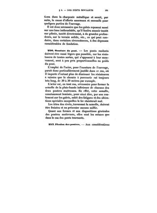 § 6. DES PONTS ROULANTS 3M 
tiens dans la charpente métallique et serait, par 
suite, la cause d'efforts anormaux et excessifs pour 
quelques parties de l'ouvrage. 
Il est donc nécessaire que les galets reposent aussi 
sur une base inébranlable, qu'il faudra asseoir tantôt 
sur pilotis, tantôt directement, à de grandes profon-deurs, 
sur le terrain so!idc, etc., ce qui peut con-duire, 
dans certaines circonstances, à des dépenses 
considérables de fondation. 
s&e. Ossature du pont. Les ponts roulants 
doivent être aussi légers que possible, car les résis-tances 
de toutes sortes, qui s'opposent à leur mou-vement, 
sont à peu près proportionnelles au poids 
du pont. 
L'emploi de l'acier, pour l'ossature de l'ouvrage, 
paraît donc particulièrement justifié dans ce cas, où 
il importe d'autant plus de diminuer les résistances 
<t vaincre que le chemin il. parcourir est toujours 
très long, de 20 a 30 mètres par exempte. 
L'acier est, en tout cas, nécessaire pour former la 
scmeHe de la ptate-bande inférieure de chacune des 
deux poutres maîtresses. En effet, cette semelle, 
constamment !aminée, pour ainsi dire, par son rou-lement 
sur les galets, subit des fatigues et des altéra-tions 
spéciales auxquelles te fer résisterait mal. 
Les têtes des rivets, traversant la semelle, doivent 
être fraisées et ne présenter aucune saillie. 
Quant aux formes et aux dispositions générâtes 
des poutres mattresses, eues sont les mêmes que 
dans le cas des ponts tournants. 
as*?. FiextMt des poMti'<;<t. Aux considérations 
 