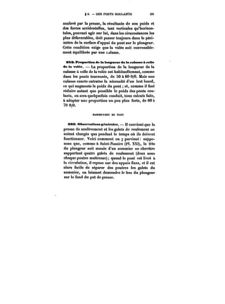 8 6. – UE8 PONTS ROULANTS 305 
soulevé par la presse, la résultante de son poids et 
des forces accidentelles, tant verticales qu'horizon-tales, 
pouvant agir sur lui, dans les circonstances les 
plus défavorables, doit passer toujours dans le péri-mètre 
de la surface d'appui du pont sur le plongeur. 
Cette condition exige que la volée soit convenable-ment 
équilibrée par une calasse. 
&SS. fropertton de la longueur de la culasse à celle 
de la votée. La proportion de la longueur de la 
culasse & celle de la volée est habituellement, comme 
dans les ponts tournants, de 50 à 60 0/0. Mais une 
culasse courte entraîne la nécessité d'un lest lourd, 
ce qui augmente le poids du pont et, comme il faut 
réduire autant que possible le poids des ponts t'ou-lants, 
on sera quelquefois conduit, tous calculs faits, 
à adopter une proportion un peu plus forte, de 60 a 
70 0/0. 
MANOEUVttES DU PONT 
3CO. Observations générâtes. Il convient que la 
presse de soulèvement et les galets de roulement ne 
soient chargés que pendant le temps où ils doivent 
fonctionner. Voici comment on y parvient suppo-sons 
que, comme a Saint-Nazaire (Pt. XXt), la tête 
du plongeur soit munie d'un sommier ou chevêtre 
supportant quatre galets de roulement (deux sous 
chaque poutre maîtresse) quand le pont est livré à 
la circulation, il repose sur des appuis fixes, et il est 
alors facile do séparer des poutres les galets du 
sommier, en laissant descendre le bas du plongeur 
sur le fond du pot de presse. 
 