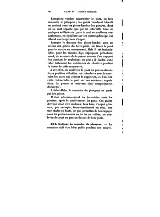 39t CHAP. IV – PONTS MOBILES 
Lorsqu'on voudra manoeuvrer le pont, on fera 
remonter le plongeur les galets viendront bientôt 
en contact avec les plates-bandes des poutres, dont 
ils ne sont séparés que par un intervalle libre de 
quelques millimètres; puis le pont se soulèvera ver-ticalement, 
en équilibre sur les quatre galets qui lui 
offrent une large base d'appui. 
Lorsque le dessous des plates-bandes sera au 
niveau des galets du terre-plein, on tirera le pont 
pour le mettre en mouvement. Mais il est inadmis-sible, 
pour les raisons déjà expliquées précédem-ment, 
de se servir de la presse comme d'un support 
fixe pendant le roulement du pont il faudra donc 
cater fortement les extrémités du chevêtre pendant 
la durée de cette manoeuvre. 
A cet effet, on soulèvera le pont un peu au-dessus 
de sa position définitive; on introduira sous le som-mier 
tes cales qui doivent le supporter, et l'on fera 
enfin redescendre le pont sur ces nouveaux appuis 
fixes la presse se trouvera ainsi complètement 
déchargée. 
A Saint-Mato, le sommier du plongeur ne porte 
pas les galets. 
Il faut nécessairement les introduire sous les 
poutres, après le soulèvement du pont. Ces galets 
devront donc être mobiles; leur base d'appui glis-sera, 
par exemple, transversalement au pont, sur 
une chaise en fonte, ce qui permettra de les engager 
sous les plates-bandes ou de les en retirer, en sou-levant 
le pont un peu au-dessus do leur jante. 
S«i. Guidage du sommier du plongeur, – Le 
sommier doit ~tre bien guidé pendant son mouvc- 
 