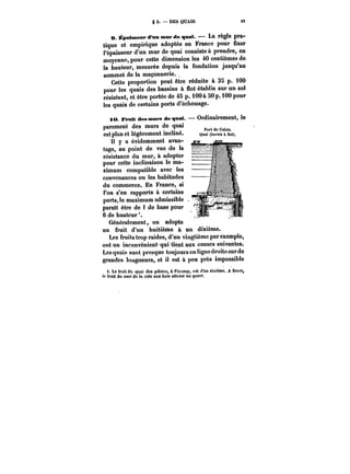 g 2. DES QUAIS t9 
e. ~paissent* d'nn mur de qnat. 
– La règle pra-tique 
et empirique adoptée en France pour fixer 
l'épaisseur d'un mur de quai consiste à prendre, en 
moyenne, pour cette dimension les 40 centièmes de 
la hauteur, mesurée depuis la fondation jusqu'au 
sommet de la maçonnerie. 
Cette proportion peut être réduite à 35 p. 100 
pour les quais des bassins à flot établis sur un sol 
résistant, et être portée de 45 p. iOOà SOp. iOO pour 
les quais de certains ports d'échouage. 
~M. JFrntt des mars deqnat. Ordinairement, le 
parement des murs de quai 
est plan et légèrement incliné. Quai (ba~ia &flot). 
Quni (bnasitin 
(iot). 
Il y a évidemment avan-tage, 
au point de vue de la 
résistance du mur, à adopter 
pour cette inclinaison le ma- I 
ximum compatible avec les 
convenances ou les habitudes 
du commerce. En France, si 
l'on s'en rapporte à certains 
ports,le maximum admissible 
° 
parait être de i de base pour 
6 de hauteur'. 
Généralement, on adopte 
un fruit d'un huitième à un dixième. 
Les fruits trop raides, d'un vingtième par exemple, 
ont un inconvénient qui tient aux causes suivantes. 
Les quais sont presque toujours en tignc droite sur de 
grandes longueurs, et il est à peu près impossible 
i. Le fruit du quai des pitotes, à MMmp, est d'un sixième. A Brest, 
le fruit du nMtfdo la cale aux bois atteint uu quart. 
 