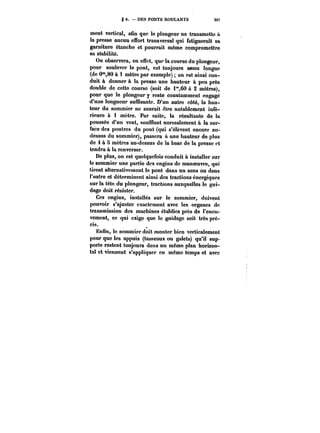 g 6. DES PONTS RODLANrS 397 
ment vertical, aSn que le plongeur ne transmette A 
la presse aucun effort transversal qui fatiguerait sa 
garniture étanche et pourrait même compromettre 
sa stabilité. 
On observera, en effet, que la course du plongeur, 
pour soulever le pont, est toujours assez longue 
(de O'°,80 à 1 mètre par exemple) on est ainsi con-duit 
à donner à la presse une hauteur à peu près 
double de cette course (soit de i"60 à 2 mètres), 
pour que le plongeur y reste constamment engagé 
d'une longueur suffisante. D'un autre côté, la hau-teur 
du sommier ne saurait être notablement infé-rieure 
à 1 mètre. Par suite, la résultante de la 
poussée d'un vent, soufflant normalement à la sur-face 
des poutres du pont (qui s'élèvent encore au-dessus 
du sommier), passera à une hauteur de plus 
de 4 à 5 mètres au-dessus de la base de la presse et 
tendra à la renverser. 
De plus, on est quelquefois conduit à installer sur 
le sommier une partie des engins de manoeuvre, qui 
tirent alternativement le pont dans un sens ou dans 
l'autre et déterminent ainsi des tractions énergiques 
sur la tête du plongeur, tractions auxquelles le gui-dage 
doit résister. 
Ces engins, installés sur le sommier, doivent 
pouvoir s'ajuster exactement avec les organes de 
transmission des machines établies près de l'encu-vement, 
ce qui exige que le guidage soit très pré-cis. 
0 
Enfin, le sommier doit monter bien verticalement 
pour que les appuis (tasseaux ou galets) qu'il sup-porte 
restent toujours dans un même plan horizon-tal 
et viennent s'appliquer en même temps et avec 
 