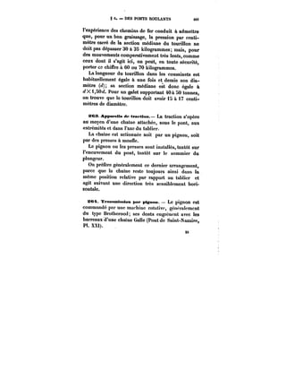 8 6. DES PONTS ROULANTS 40t 
l'expérience des chemins de fer conduit à admettre 
que, pour un bon graissage, la pression par centi-mètre 
carré de la section médiane du tourillon ne 
doit pas dépasser 30 à 35 kilogrammes; mais, pour 
des mouvements comparativement très lents, comme 
ceux dont il s'agit ici, on peut, en toute sécurité, 
porter ce chiffre à 60 ou 70 kilogrammes. 
La longueur du tourillon dans les coussinets est 
habituellement égale à une fois et demie son dia-mètre 
(< sa section médiane est donc égale à 
d X 1,SO< Pour un galet supportant 40 à 50 tonnes, 
on trouve que le tourillon doit avoir 15 à 17 centi-mètres 
26 
de diamètre. 
&C3. AppM'eits de tpaftien. – La traction s'opère 
au moyen d'une chaîne attachée, sous le pont, aux 
extrémités et dans l'axe du tablier. 
La chaîne est actionnée soit par un pignon, soit 
par des presses à moune. 
Le pignon ou les presses sont installés, tantôt sur 
l'encuvement du pont, tantôt sur le sommier du 
plongeur. 
On préfère généralement ce dernier arrangement, 
parce que la chaine reste toujours ainsi dans la 
même position relative par rapport au tablier et 
agit suivant une direction très sensiblement hori-zontale. 
S<Ht TrtMMmtasiMt paf pignon. Le pignon est 
commandé par une machine rotative, génoratcment 
du type Brotherood; ses dents engrènent avec les 
barreaux'd'une chaîne Galle (Pont de Saint-Nazaire, 
Pl. XXt). 
26 
 