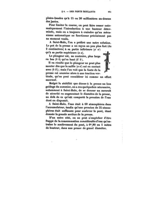 § 6. DES PONTS ROULANTS M:; 
ptates-bandes qu'à 15 ou 30 millimètres au-dessus 
des jantes. 
Pour limiter la course, on peut faire cesser auto-matiquement 
l'introduction à une hauteur déter-minée, 
mais on a toujours à craindre qu'un méca-nisme 
automatique ne fonctionne précisément pas 
au moment voulu. 
A Saint-Malo, l'on a préféré une autre solution. 
Le pot de la presse a un rayon un peu plus fort (de 
2 centimètres) à sa partie inférieure (</ ) 
qu'à sa partie supérieure (a a). L 
Le plongeur est, au contraire, plus large 
en bas (A b) qu'en haut (&' &'). 
H en résu!te que le plongeur ne peut plus 
monter dès que la saillie (a ~') est en contact 
avec (b b') mais l'on voit que la fonte de la 
presse est soumise alors à une traction ver-ticale, 
qu'on peut considérer ici comme un effort 
anormat. 
Matgré la stabilité que donne à la presse un bon 
guidage du sommier, on a cru quelquefois nécessaire, 
notamment à Saint-Mato, de se donner un surcroît 
de sécurité en augmentant le diamètre de la presse, 
au delà de ce qu'eût comporté la pression de l'eau 
dont on disposait. 
A Saint-Ma!o, l'eau était à 60 atmosphères dans 
l'accumulateur, tandis qu'une pression de 35 atmos-phères 
était suffisante pour soulever te pont, étant 
donnée la grande section de la presse. 
D'un autre côté, on ne peut s'empêcher d'être 
frappé de la consommation considérable d'eau qu'en-traîne 
le soulèvement du pont, à 0~,80 ou 1 mètre 
de hauteur, dans une presse de grand diamètre. 
 