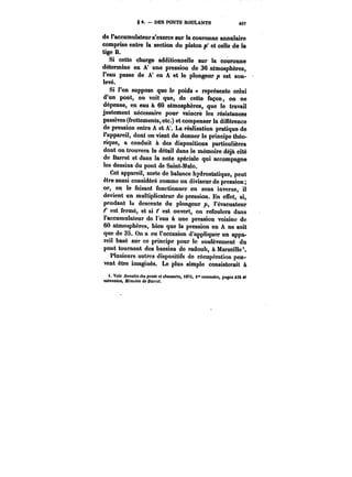 § e. DES PONTS ROULANTS M7 
de l'accumulateur s'exerce sur la couronne annulaire 
comprise entre la section du piston p' et celle de la 
tige B. 
Si cette charge additionnelle sur la couronne 
détermine en A' une pression de 36 atmosphères, 
l'eau passe de A' en A et le plongeur p est sou-levé. 
Si l'on suppose que le poids représente celui 
d'un pont, on voit que, de cette façon, on ne 
dépense, en eau à 60 atmosphères, que le travail 
justement nécessaire pour vaincre les résistances 
passives (frottements, etc.) et compenser la différence 
de pression entre A et A'. La réalisation pratique de 
l'appareil, dont on vient de donner le principe théo-rique, 
a conduit à des dispositions particulières 
dont on trouvera le détail dans le mémoire déjà cité 
de Barret et dans la note spéciale qui accompagne 
les dessins du pont de Saint-Ma!o. 
Cet appareil, sorte de balance hydrostatique, peut 
être aussi considéré comme un diviseur de pression; 
or, en le faisant fonctionner en sens inverse, il 
devient un multiplicateur de pression. En effet, si, 
pendant la descente du plongeur p, l'évacuateur 
t' est fermé, et si t' est ouvert, on refoulera dans 
l'accumulateur de l'eau à une pression voisine de 
60 atmosphères, bien que la pression en A ne soit 
que de 35. On a eu l'occasion d'appliquer un appa-reil 
basé sur ce principe pour le soulèvement du 
pont tournant des bassins de radoub, à Marseille'. 
Plusieurs autres dispositifs de récupération peu-vent 
être imaginés. Le plus simple consisterait à 
t. Voir Annalea <fM pon<< e< cAaxt~M, <87S, <" semestre, pages Mt et 
suivantes, NëmotM <b Ba)')'c<. 
 