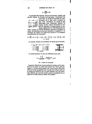 *M ANNEXES DU CHAP. IV 
“ ~M,. 
~6,94 
Le pont peut être traversé, soit par la locomotive routière, soit 
par des voitures de 8 tonnes à un seul essieu. L'écartement des 
roues étant de 2",80, la locomotive ne pour-rait 
passer sur le pont qu'en occupant les 
deux voies charretières. La charge la plus 
défavorable, pour l'entretoise, résultera du 
passage de deux voitures de 8 tonnes se croi-sant, 
en supposant le trottoir portant sa sur-charge 
réglementaire de 300 kilogrammes par 
mètre courant. Le moment fléchissant maximum se produira au 
milieu de l'entretoise et aura pour expression, en appelant 8 it !a 
surcharge du trottoir, P le poids de la voiture et 1 la longueur 
en porte-a-fanx de l'entretoise 
X=-+ (P +“) -.(~–i.N) (-~ -<,<*)- (-~ -3,99; 
X = 22.i38 
Le moment d'inertie de l'entretoise est donné par la formule 
Le travail maximum du fer, par millimètre carré, sera 
Supposons d'abord que le pont, pendant la rotation, soit en équi-libre 
sur son pivot; la somme des moments des forces, pris par 
rapport à un plan vertical passant par l'axe du pivot, devra être 
nulle. Les forces qui agissent sont le poids de la votée, le poids de 
la culasse et le poids du lest. On peut admettre, avec une exacti-tude 
suffisante, que tes deux premiers poids sont appliqués l'un au 
milieu de la votée, l'autre au milieu de la culasse. 
.Ii-t 
=,– (bh3 M'a – t"A"" 6'"t') 
b = Om,300 h = Om,600 
b' = Om,090 &' = C°',580 
&" = e°,i80 t" = 0",560 
& = Om,020 A" = Om,380 
t=e,Mi2n 
xA 
B 2 22.J38 X 0,3 
~"t.eee.ooo!T~i– 
M. – Calcul du Mtt<)-~poMt. 
 