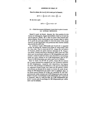 418 ANNEXES DU CHAP. IV 
Dans la culasse de A en P, ils le sont par la formule 
(2) X-- -1-P (a -x)'-ird (a (2)X~p(a-(a--i.) 
Et de en a par 
(3)X=-(p+n)(a-~ 
JT. – Calcul des moments /)A:t!M<M)«, pont étant cn place et soumis 
atu; surcharges réglementaires. 
Quand le pont est fermé, chacune des deux poutres de rive 
repose sur trois appuis, l'appui intermédiaire étant sur le bord du 
mur de quai du chenal. On a donc un pont à deux travées soli-daires 
inégales. Nous n'avons pas à nous occuper, dans le calcul, 
de la partie du pont qui contient le lest et la caisse à lest, et qui 
reposera sur des appuis fixes. Les portées des deux travées seraient 
donc de 2~,37 et 4~,7t3. 
La surcharge la plus défavorable que le pont ait à supporter 
résulte du passage de voitures de 8 tonnes en même temps dans 
les deux sens. Pour la travée de 24°*,37, chaque file de voitures 
de 8 tonnes, altelée de quatre chevaux (mémoire de M. l'inspec-teur 
Kteitz, Annales des ponts et chaussées de 1877), peut être rem-placée 
par une surcharge uniforme de 760 kilogrammes par mètre 
courant; comme le pont est à deux voies charretières, la surcharge 
totale par mètre courant est de 1.520 kilogrammes, plus la sur-charge 
do 300 kilogrammes par mètre carré sur tes trottoirs. 
Pour la travée de 4i",7iS de portée, chaque file de voitures 
de 8 tonnes pourrait être remplacée par une surcharge uniforme 
de 6t0 kilogrammes; comme la voie charretière a une largeur 
de 2°',2~i, cotte surcharge est inférieure à celle que l'on obtiendrait 
en supposant le pont occupé tout entier par des piétons, comme 
cela arrivera au moment do la remise en service du pont; la sur-charge 
do 300 kilogrammes par mètre carré à appliquer dans ce 
cas donne, pour la largeur de 2°*,35, une surcharge de 075 kilo-grammes 
par mètre courant, soit 1.350 kilogrammes pour toute la 
largeur du pont; la surcharge la plus défavorable que le pont ait 
à supporter dans la votée est donc de i.330 kilogrammes par 
mètre courant, plus la surcharge de 300 kilogrammes par mètre 
carré sur tes trottoirs. 
 