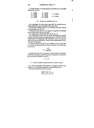 433 ANNEXES DU CHAP. iV 
Au droit du pivot, il en faut quatre de O'0io et une de 0"OM 
haut et bas, et on a 
A = e".8eo h = T'.ns 
t' = 0",<M le = 6",9~3 i = 2,tOS25!! 
A" = Cm.SM h" = 6",913 
t'"=()".e6e A"'=r6",673 X=r 3,556740 
t" == 0°,620 t" = :m,323 
~V. Épure de la répartition des < '<M. 
On a représenté sur cette épure, page 432, les courbes des mo-ments 
fléchissants qui se produ~ent dans la poutre. 
1° Pendant la rotation du pont, ces moments sont alors donnés 
par tes formules (i), (2), (3). 
2° Quand le pont repose sur ses appuis et supporte la surcharge 
sur les deux travées ou sur une seule. 
On emploie pour cela les formules (4), (8). (6), (7). 
On n représenté, d'autre part, la courbe des moments auxquels 
la poutre pourrait résister en supposant que !e travail du fer fut 
exactement de 6 kilogrammes par millimètre carré. On vo:t, sur 
cette épure, que les premières courbes sont constamment à l'inté-rieur 
de celte dernière. 
Le travail maximux) R du fer par miUimètre carré a lieu dans 
tf~ environs du pivot pendant la rotation du pont; il est donné par 
i'cxj'rc'-sion: 
Il x 2 
t.MO.CffOt 1 
Romp)a''ant. dans cette cxj'rc~ion, X par la valeur du moment 
ftof hissant maximum, h par la hauteur de la poutre an pivot et I 
par son moment d'inertie, on trouva 
R~~M 
t'. Calcul <fMc~o)'<< <t'aHC/t<)H~pfM'~aM< la fo<a~ott </MpoM/. 
Les c!ïorts tranchants s'obtiennent en prenant la dérivée par 
rapport j; des formules donnant les moments fléchissants. 
On obtient respectivement les formules 
'())'t'=~'('–~) 
t2)'Pt=~(<!–J-)+T;~ 
(3)'P=~(«-jr) 
 