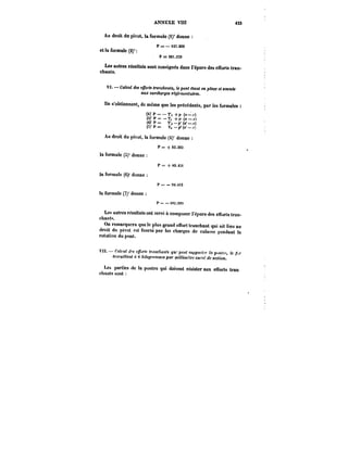 ANNEXE VHt 423 
Au droit du pivot, la formule (1)' donne 
P==–m.999 
et la formule (2)' 
P = 201.513 
Les autres résultats sont consignés dans l'épure des efforts tran-chants. 
V~. Calcul des e~b) <<tranchants, le pont fltant en p~ce c< soumis 
aux surcharges f~M<otr~. 
Us s'obtiennent, de même que les précédents, par les formules 
(<)' p = – T', +p (H-) 
(5)' p = T, +f'(< 
(6)'P~ T'p'(<t'–.r) 
(i)' P~ T, –p'(K-–.r) 
Au droit du pivot, la formule (4)' donne 
P == + 83.363 
la formule (S)' donne 
P = + ti9.4St 
la formule (6)' donne 
t' = – 9:).4)3 
la formule (7)' donne 
P= –!M.99:t 
Les autres résultats ont servi à composer l'épure des elrorts tran-chants. 
On remarquera que le plus grand effort tranchant qui ait lieu au 
droit du pivot est fourni par les charges de culasse pendant la 
rotation du pont. 
V/ Calcul J~ c/)-<< 0-.t))c/)(M<! quo peut .<«M'o)<t')' h ))(.t(fr. fe ~)- 
<r;tt9<«an< à G &t!o~MmM)M par m'Htm~tM carré de section. 
Les parties de la poutre qui doivent résister aux efforts tran 
chants sont 
 