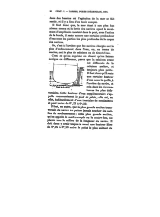 22 CHAP. 1. DARSES, PORTS D-ËCaOUAGE, ETC. 
dans des bassins où l'agitation de la mer se fait 
sentir, et il y a lieu d'en tenir compte. 
Il faut donc que, la mer étant & son plus bas 
niveau connu et la levée des navires ayant le maxi-mum 
d'amplitude constaté dans le port, sous l'action 
de la houle, il reste encore une certaine profondeur 
d'eau sous les parties les plus profondes de la coque 
de$ navires. 
Or, c'est à l'arrière que les navires chargés ont le 
plus d'enfoncement dans l'eau, ou, en terme de 
marine, ont le plus de calaison ou de tirant d'eau. 
C'est ce qu'on exprime en disant qu'un bateau 
navigue en différence, parce que la calaison avant 
es-tII. ,.m.. différente de la 
calaison arrière, et 
toujours plus petite. 
Il faut donc qu'il reste 
une certaine hauteur 
d'eau sous la quille, à 
l'arrière du navire, et 
cela dans les circons-tt~ 
amn~~tc~es <l~eos plus défa-t~ 
z UO UCi<t** 
vorables. Cette hauteur d'eau supplémentaire s'ap-pe!! 
e communément le pied de pilote; elle est, en 
effet, habituellement d'une trentaine de centimètres 
et peut varier de 0"2S à 0"50. 
Il faut, en outre, quo la plus grande section trans-versale 
du navire ne puisse jamais toucher les sail-lies 
du soubassement cette plus grande section, 
qu'on appelle le ~M~-coM~ ou le wa<7~M, est 
placée vers le milieu de la longueur du navire. t! 
doit donc y avoir toujours aussi une hauteur libre 
de O" à 0",50 entre le point le plus saillant du 
 