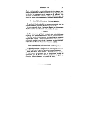 ANNEXE VIII t3i 
efforts tranchants qui se produisent dans le chevêtre, d'autre part. 
la droite représentant les efforts tranchants auxquels peut résister 
le chevêtre en supposant que le travail du fer soit de 6 kilo-grammes 
par millimètre carré. On voit sur cette épure que les 
premières lignes sont constamment à l'intérieur de cette dernière. 
V. Ct!e!'< de la ~cAepr'M par !'M:<r<'mt<<'du chevétre. 
Ce calcul est identique à celui que nous avons indiqué pour les 
poutres mattresses nous n'en donnerons que le résultat. 
On trouve pour la Nèche F prise par chacune des extrémités du 
chevêtre pendant le soulèvement ou la rotation du pont 
F = 0,003~6 
On fera remarquer qu'it est nécessaire que cette flèche soit 
tn' faible pour éviter les déformations dans les poutres mattresses. 
Pour les calculs d'établissement des appareils de manoeuvre 
du pont, on se bornera à renvoyer aux indications intéressantes que 
renferme à ce sujet la note de M. l'ingénieur en chef Alexandre, 
insérée dans les Annales des ponts et chaussées de 1892. 
Calcul ttmpM/MpoMf des ponts tOMnxMM de moindre !mpo~<Mcf. 
Le calcul précédent ne s'applique qu'aux grands ponts tournants. 
n serait trop long et trop comp!iqué pour les pont<< ordinaires. 
Aussi, dans ce cas, a-t-on recours des méthodes plus simples. 
On en trouvera un exemple dans le mémoire sur le canal de 
Tancarvitte, par M. Maurice Widmer, ingénieuf des ponts et 
chaussées (/it)Ka/M des ponts et chaussées de i8')2). 
 