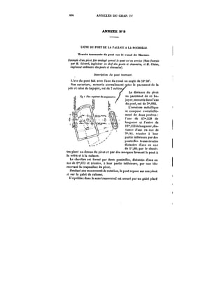 434 ANNEXES DU CHAP. IV 
ANNEXE ?9 
UGXE DU PORT DE LA PALUCE A LA ROCHELLE 
Travée tournante du pont sur le mnnt de Marana. 
~.Eem;)!e dun pivot ~.cc soulagé gM':Ht! le pont c.<<en ~n':ce (Note fournie 
par Go-ard, ingénieur en c/te/' des ponts et chaussées, et J)f. Claise, 
ingénieur ordinaire des po)!~ et c/<aMM<'M). 
Description du pont tournant. 
L'axe du pont fait avec l'axe du canal un angle de ?3° 59'. 
Son ouverture, mesurée normatement entre le pfuement de la 
pi)c et celui du bajoyer, est de 7 
mètres~ 
La distance du pivot 
au parement de ce ba-joyer, 
mesurée dansl'axe 
du pont, est de 3'09o. 
L'ossature métallique 
se compose essentielle-ment 
de deux poutres 
t'une de n'228 de 
longueur et t'autre de 
t6°'2 de tongueur, dis-tantes 
d'axe en axe de 
3' M, réunies à leur 
partie inférieure par des 
poutrcHes transversales 
distantes d'axe en axe 
de i'°,CO; par le cheve-tre 
cheve- 
.o r r.v 
placé au-dessus du pivot et par des masques fermant le pont à 
la vctëe et à la culasse. 
Le chevetre est formé par deux poutrelles, distantes d'axe en 
axe de 0°',(!73 et reunies, ù leur partie inférieure, par une tête 
recevant la crapaudine du pivot. 
l'endant son mouvement de rotation, le pont repose sur son pivot 
~t sur !e galet de culasse. 
L'équilibre dans le sens transversal est assuré par un galet placé 
 