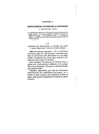 CHAPITRE V 
MOYENS D'OBTENU & D'EXTRETEm LES PiMFONDEUHS 
A L'ENTRÉE DEt-: PORTS 
S E?:(re<t<'H des pro/bMffcMM à <'fn<)'t'e <~ porf~ a mofee <MoMct<t))t sur <<M 
p!bfitg3eMs mmoo6biMleMs. . – ~22.. ChAaasMseMs a)rt-i<ficcMiehll'e<s /r'oonndf<atai<,.)M?&H,, c,-))tHis<ti<-u)-culic,<.iMii H ce<t 
déPense dM oMt'ra~M. – S 3' DM~ortM de JtaMf. – S i' PM<M' 
cAaMM. – § It. Et)~fem<')!< direct par <fM moyens mccant~KM (~ a~ur!OH.< 
à t'~M<i'ee des po)< 
S i" 
ENTRETIEN DES PROFOXDHURS A L'EXTRÉE DES PORTS 
A MAKÈË DÉBO! CHAXT SUR DES PLAGES MOULES 
SOM. Des <-hnMS<-s nn<Mt'<-Mt's.–On a vu (r/<!WaW.r 
HM/w:ps, chap. IV), que les jetées construites pour 
fixer le chenal d'un port débouchant sur une plage 
mobile n'empêchent pas d'une façon durable le dé-placement 
de la passe sur la barre. 
Dans quelques circonstances, la hauteur d'eau, a 
pleine mer, serait pourtant suuisante, et la naviga-tion 
s'en contenterait, si la passe se maintenait dans 
une position stable. 
Toutefois, aujourd'hui, par suite de l'accroisse-ment 
incessant des dimensions des navires, on a 
besoin, le plus souvent, non seulement de fixer la 
passe, mais encore d'augmenter le tirant d'eau qu'on 
y trouve. 
 