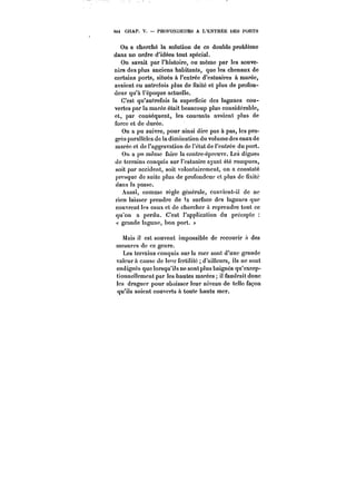 4~4 CHAP. V. PROFONDEURS A L'ENTRES UES PORTS 
On a cherché la solution de ce double problème 
dans un ordre d'idées tout spécial. 
On savait par l'histoire, ou même par les souve-nirs 
des plus anciens habitants, que les chenaux de 
certains ports, situés à l'entrée d'estuaires à marée, 
avaient eu autrefois plus de fixité et plus de profon-deur 
qu'à l'époque actuelle. 
C'est qu'autrefois la superficie des lagunes cou-vertes 
par la marée était beaucoup plus considérable, 
et, par conséquent, les courants avaient plus de 
force et de durée. 
On a pu suivre, pour ainsi dire pas à pas, les pro-grès 
parallèles de ta diminution du volume des eaux de 
marée et de l'aggravation de l'état de l'entrée du port. 
Ou a pu même faire la contre-épreuve. Les digues 
de terrains conquis sur l'estuaire ayant été rompues, 
soit par accident, soit volontairement, on a constaté 
presque de suite plus de profondeur et plus de fixité 
dans la passe. 
Aussi, comme règle générale, convient-il de ne 
rien laisser prendre de !a surface des lagunes que 
couvrent les eaux et de chercher à reprendre tout ce 
qu'on a perdu. C'est l'application du précepte 
« grande lagune, bon port. )' 
Mais il est souvent impossible de recourir !'< des 
mesures de ce genre. 
Les terrains conquis sur la mer sont d'une grande 
valeur à cause de te'u- fertilité d'ailleurs, ils ne sont 
endigués que lorsqu'ils ne sont plus baignés qu'cxcep-tionnettempntpar 
les hautes marées; il faudrait donc 
les draguer pour abaisser leur niveau de telle façon 
qu'ils soient couverts à toute haute mer. 
 