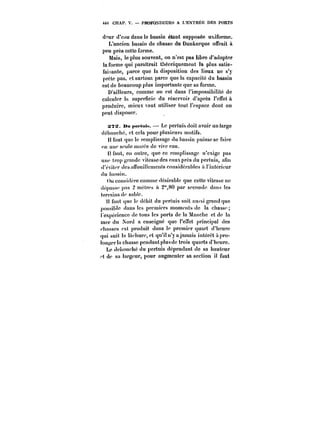 449 CHAP. V. PROFONDEURS A L'ENTRÉE DES PORTS 
deur d'eau dans le bassin étant supposée uhiforme. 
L'ancien bassin de chasse de Dunkerque offrait à 
peu près cette forme. 
Mais, le plus souvent, on n'est pas libre d'adopter 
la forme qui paraîtrait théoriquement la plus satis-faisante, 
parce que la disposition des lieux ne s'y 
prète pas, et surtout parce que la capacité du bassin 
est de beaucoup plus importante que sa forme. 
D'ailleurs, comme on est dans l'impossibilité de 
calculer la superficie du réservoir d'après l'effet à 
produire, mieux vaut utiliser tout l'espace dont on 
peut disposer. 
STS. Du pertMif,. Le pertuis doit avoir untarge 
débouché, et cela pour plusieurs motifs. 
Il faut que le rcmptissagc du bassin puisse se faire 
en une seule marée de vive eau. 
Il faut, en outre, que ce rcmptissagc n'exige pas 
une trop grande vitesse des eaux près du pertuis, afin 
d'éviter dcsanouiHcmcnts considérables a l'intérieur 
du bassin. 
On considère comme désirable que cette vitesse ne 
dépasse pas 2 mètres à 2"80 par seconde dans les 
terrains de sable. 
Il faut que !c débit du pertuis soit au~si grand que 
possible dans les premiers moments do la chasse 
expérience de tous les ports de la Manche et de la 
mer du Nord a enseigné que l'eTet principal des 
rhasscs est produit dans le premier quart d'heure 
qui suit la lachure.etqu'itn'yajamais intérêt à pro- 
!ongcr!a chasse pendant p!us de trois quarts d'heure. 
Le débouché du pertuis dépendant de sa hauteur 
't de sa largeur, pour augmenter sa section il faut 
 