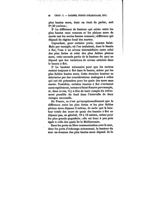 24 CHAP. ï. DARSES, PORTS D'ÉCHOUAGE, ETC. 
plus hautes mers, dont on vient de parler, soit 
0°°,50 environ 
2° La différence de hauteur qui existe entre les 
plus hautes eaux connues et les pleines mers de 
morte eau les moins hautes connues; différence qui 
dépend du régime local des marées. 
Cependant, pour certains ports, comme Saint- 
Malo par exemple, où l'on maintient, dans le bassin 
à flot, l'eau à un niveau intermédiaire entre celui 
des plus fortes et celui des plus faibles pleines 
mers, cette seconde partie de la hauteur du quai ne 
dépend que des variations de niveau admises dans 
le bassin à flot. 
3° La hauteur nécessaire pour que les navires 
restent toujours à flot dans le bassin, même par les 
plus faibles hautes mers. Cette dernière hauteur se 
détermine par des considérations analogues à celles 
qui ont été présentées pour les quais des mers sans 
marée. Toutefois, certains bassins à flot s'envasent 
assez rapidement, comme à Saint-Nazaire parexemple, 
et, dans ce cas, il y a lieu de tenir compte du relève-ment 
possible du fond dans l'intervalle de deux 
curages successifs. 
En France, ce n'est qu'exceptionnellement que la 
différence entre les plus fortes et les plus faibles 
pleines mers dépasse 2 mètres, de sorte que la hau-teur 
totale des murs de quais des bassins à flot ne 
dépasse pas, en général, 10 à 12 mètres, même pour 
les plus grands paquebots elle est donc à peu près 
égale à celle des quais'de la Méditerranée. 
Dans les ports en libre communication avec là mer, 
dans les ports d'échouage notamment, la hauteur du 
mur au-dessous des plus hautes mers dépend de la 
 