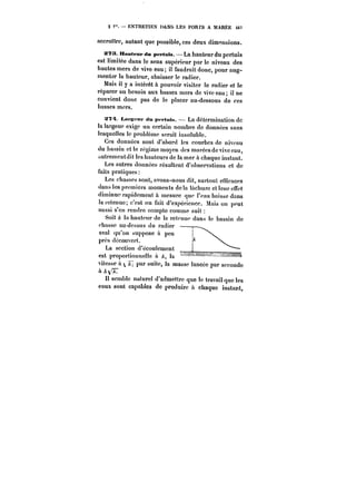 S < ENTRETIEN DANS LES PORTS A MARËE 4t? 
accroître, autant que possible, ces deux dimensions. 
s?3. Hauteur du peftnts. La hauteur du pertuis 
est limitée dans le sens supérieur par le niveau des 
hautes mers de vive eau; il faudrait donc, pour aug-menter 
la hauteur, abaisser le radier. 
Mais il y a intérêt à pouvoir visiter le radier et le 
réparer au besoin aux basses mers de vive eau il ne 
convient donc pas de le placer au-dessous de ces 
basses mers. 
X7~t Lars-fur du pfptuts. La détermination de 
la largeur exige un certain nombre de données sans 
lesquelles le problème serait insoluble. 
Ces données sont d'abord les courbes de niveau 
du bassin et le régime moyen des marées de vive eau, 
autrementdit les hauteurs de la mer à chaque instant. 
Les autres données résultent d'observations et de 
faits pratiques: 
Les chasses sont, avons-nous dit, surtout efficaces 
dans les premiers moments de la tachure et leur effet 
diminue rapidement à mesure que t'eau baisse dans 
taictenuc; c'est un fait d'expérience. Mais on peut 
aussi s'en rendre compte comme suit 
Soit ta hauteur de la retenue dans le bassin de 
chasse au-dessus du radier 
aval qu'on suppose à peu 
près découvert. 
La section d'écoulement 
est proportionneUe à A, !a 
vitesse à par suite, la masse lancée par seconde 
à /t~7 
H semble naturel d'admettre que !c travail que les 
eaux sont capables de produire à chaque instant, 
 
