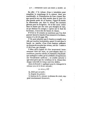 g i". ENTRETIEX DANS LES PORTS A MAREE H9 
En effet i* le volume d'eau à introduire pour 
compléter le remplissage de la retenue étant peu 
considérable et l'introduction de l'eau n'ayant lieu 
que quand la mer est déjà montée dans le port à la 
plus grande partie de sa hauteur, l'appel du bassin 
ne déterminera pas dans le chenal des courants 
gênants pour la navigation. On ne fait aussi entrer 
dans le bassin que des eaux peu chargées de vase, 
ce qui diminue les curages à opérer sur le fond de 
la retenue, c'est-à-dire du bassin de chasse. 
2° C'est en 45 minutes au maximum que l'on doit 
pouvoir lancer la tranche d'eau consacrée à la chasse, 
comme il a été dit page 446. 
3" On peut admettre que le bassin se remplit et se 
vide par couches horizontales, quand il reste dans le 
bassin un matelas d'eau d'une hauteur suffisante 
au-dessous de son plus bas niveau, soit de 1 mètre à 
t"5<) d'eau, par exemple. 
4° Bien qu'il s'agisse ici d'un mouvement inces-samment 
varié des eaux, on peut adopter dans ces 
conditions, pour les calculs, les formules d'hydrauli-que 
analogues à celles qu'on a déduites d'expériences 
sur t'écoutcment uniforme on semble autorisé à 
agir ainsi parce que les variations de la vitesse dans 
chaque ihtervatte de temps sont très faibles. 
Ainsi, la formule à appliquer pour la vidange de la 
29 
retenue sera de la forme suivante 
Q=KL/t. J~y* 
Q, débit par seconde; 
L, largeur du pertuis; 
hauteur de ta retenue au-dessus du seuil, sup-posé 
constamment découvert; 
 