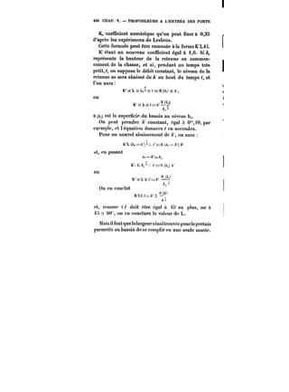 450 CHAP. V. PROFONDEURS A L'ENTRÉE DES PORTS 
K, coefficient numérique qu'on peut fixer à 0,35 
d'après les expériences de Lesbros. 
Cette formule peut être ramenée à la forme K'L~. 
K'étant un nouveau coefficient égal à 1,6. Si A. 
représente la hauteur de la retenue au commen-cement 
de la chasse, et si, pendant un temps très 
petit, t, on suppose le débit constant, le niveau de la 
retenue se sera abaissé de A au bout du temps t, et 
l'on aura 
K'xLX X<==S(/ x 
ou 
xK'XLXL/=XA't~-le'- 
ho 
S (A.) est la superficie du bassin au niveau h, 
On peut prendre constant, égal à 0"i0,par 
exemple, et t'équation donnera en secondes. 
Pour un nouvel abaissement de on aura 
a 
K'L (/<.–/)') X /'=S ~t. – /<') 
et, en posant 
/<.–A'=/ 
K'. L/~xr=S (/)/ 
ou 
K'IxXLxL<X'=// hl 
On en conctut 
i 
~K1'L' ~=/ ,1 (l' 
y 
et, comme x doit être égal il 45' au plus, ou à 
m x t)U on en conclura la valeur de L. 
Mais il faut que ta!argeurainsi trouvée pour!epcrtuis 
permette au bassin de se rcmptir en une seule marée. 
 