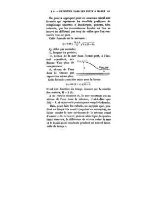 § i". ENTRETIEN DANS LES PORTS A MARÉE Mt 
On pourra appliquer pour ce nouveau calcul une 
formule qui représente les résultats pratiques de 
remplissage observés à Dunkerque, pourvu, bien 
entendu, que les circonstances locales où l'on se 
trouve ne diffèrent pas trop de celles que l'on ren-contre 
dans ce port. 
Cette formule est la suivante 
Q=0.989 L ~(H-A), 
Q, débit par seconde 
L, largeur du pertuis; 
I-l-,7 niveau de la mer dans l'avant-port, à l'ins-tant 
considéré, y au-dessus 
d'un plan de 
comparaison 
niveau de l'eau 
dans la retenue par 
rapport au même plan. 
> 
Cette formule peut être mise sous la forme 
Q==KL(H-A) ~H–A. 
H est une fonction du temps donnée par la courbe 
des marées, H =/ (/). 
A un certain moment (/), la mer montante est au 
niveau de l'eau dans la retenue, c'est-à-dire que 
/(~) ~= et on ouvre le pcrtuis pour remplir !e bassin. 
Mais, pour faire les calculs, on suppose que, pen-dant 
un temps très court 8 (exprime en secondes), on 
laisse monter la mer au-dessus de la retenue avant 
d'ouvrir ''ette dernière puis on admet que, les portes 
étant ouvertes, la dinerenee de niveau entre la mer 
et le bassin reste constante pendant un nouvel inter-valle 
de temps o. 
 