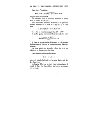 452 CHAP. V. PROFONDEURS A L'EÎ~TRËE DES PORTS 
On a alors l'équation 
KL (/*(<+ 0) +A) ( (< + 6) –) 0-S (A) <<, 
on peut donc calculer 
On connaîtra ainsi la nouvelle hauteur de l'eau 
dans le bassin ~'=A-~< 
Pour un nouvel intervalle de temps o, on prendra 
comme hauteur de la mer H'==/*(~-}-2 o) et l'on 
aura 
KL (H'-i-A') (/fF'IlA') 0==S (/<')<< 
Si a == 5', on remplacera 6 par x 60" == 300". 
U faudra qu'au moment de la mer haute on ait 
,(H'+/)~F~_ 
8(/<) 
H étant le niveau de la pleine mer et /< le niveau 
de l'eau dans la retenue au commencement du rem-plissage. 
On aura ainsi une seconde valeur de L et on 
adoptera la plus grande des deux. 
Un s'assurera enfin que ta vitesse 
K (H' A) n'–A' 
n'excède jamais la limite qu on s'est fixée, soit de 
à 3 mctt'cs. 
La targcur libre du pertuis étant déterminée, il 
s'agit de fixer les dispositions que devra présenter 
cet ouvrage. 
 