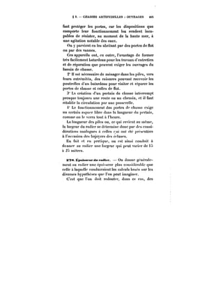 § 2. CHASSES ARTIFICIELLES OUVRAGES tS5 
faut protéger les portes, car les dispositions que 
comporte leur fonctionnement les rendent inca-pables 
de résister, au moment de la haute mer, à 
une agitation notable des eaux. 
On y parvient en les abritant par des portes de flot 
ou par des vannes. 
Ces appareils ont, en outre, l'avantage de former 
très facilement Latardeau pour les travaux d'entretien 
et de réparation que peuvent exiger les ouvrages du 
bassin de chasse. 
2" H est nécessaire de ménager dans les piles, vers 
leurs extrémités, des rainures pouvant recevoir les 
poutrelles d'un batardeau pour visiter et réparer les 
portes de chasse et celles de flot. 
3" La création d'un pertuis de chasse interrompt 
presque toujours une route ou un chemin, et il faut 
rétabHr la circulation par une passerelle. 
i" Le fonctionnement des portes de chasse exige 
un certain espace libre dans la longueur du pertuis, 
comme on te verra tout a t'hcurc. 
La longueur des piles ou, ce qui revient au même, 
la targeur du radier se détermine donc par des consi-dérations 
analogues a celles rni ont été présentées 
à l'occasion des bajoycrs des éc!uses. 
En fait et en pratique, on est ainsi conduit à 
donner au radier une !argcur qui peut varier de t~ 
à 2~ mètres. 
!S?8Kpaissf up du radier. –On donne généra!c-ment 
au radier une épaisseur plus considérabtc que 
celle t laquclle conduiraient les caicuts basés sur les 
diverses hypothèses que l'on peut imaginer. 
C'est que on doit redouter, dans ce cas, des 
 